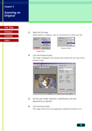 Page 7070 chapter 5
Scanning an
Original
Top  Page
Glossary
Contents
Index
3.Select the film type.
Select positive or negative, color or monochrome to match your film.
4.Click the Preview button.
The image is displayed in the preview area. Specify the scan area of the
preview image.
5.Set the color mode, resolution, magnification and color
adjustments as required.
6.Click the Scan button.
The image will be sent to the application started by ScanGear CS-U.
Simple ModeAdvanced Mode 