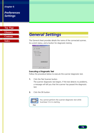 Page 7474 chapter 6
Preferences
Settings
Top  Page
Glossary
Contents
Index
General Settings
The General sheet provides details the name of the connected scanner,
its current status, and a button for diagnostic testing.
Executing a Diagnostic Test
Follow the procedure below to execute the scanner diagnostic test.
1.Click the Test Scanner button.
The scanner diagnostic test begins. If the test detects no problems,
a message will tell you that the scanner has passed the diagnostic
test.
2.Click the OK button....