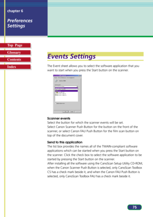 Page 7575 chapter 6
Preferences
Settings
Top  Page
Glossary
Contents
Index
Events Settings
The Event sheet allows you to select the software application that you
want to start when you press the Start button on the scanner.
Scanner events
Select the button for which the scanner events will be set.
Select Canon Scanner Push Button for the button on the front of the
scanner, or select Canon FAU Push Button for the film scan button on
top of the document cover.
Send to this application
The list box provides the...
