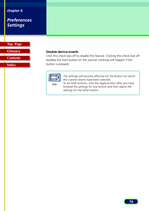 Page 7676 chapter 6
Preferences
Settings
Top  Page
Glossary
Contents
Index
Disable device events
Click this check box off to disable this feature. Clicking this check box off
disables the Start button on the scanner (nothing will happen if the
button is pressed).
Note
The settings will become effective for the button for which
the scanner events have been selected.
To set both buttons, click the Apply button after you have
finished the settings for one button and then adjust the
settings for the other button. 