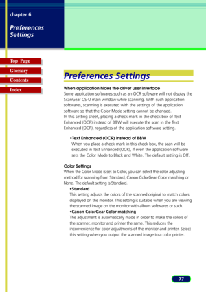 Page 7777 chapter 6
Preferences
Settings
Top  Page
Glossary
Contents
Index
Preferences Settings
When application hides the driver user interface
Some application softwares such as an OCR software will not display the
ScanGear CS-U main window while scanning. With such application
softwares, scanning is executed with the settings of the application
software so that the Color Mode setting cannot be changed.
In this setting sheet, placing a check mark in the check box of Text
Enhanced (OCR) instead of B&W will...