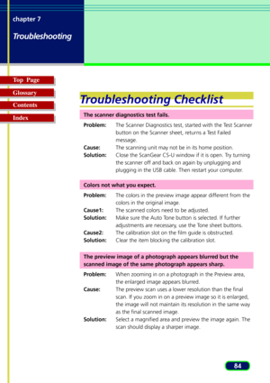 Page 8484 chapter 7
Troubleshooting
Top  Page
Glossary
Contents
Index
Troubleshooting Checklist
The scanner diagnostics test fails.
Problem:The Scanner Diagnostics test, started with the Test Scanner
button on the Scanner sheet, returns a Test Failed
message.
Cause:The scanning unit may not be in its home position.
Solution:Close the ScanGear CS-U window if it is open. Try turning
the scanner off and back on again by unplugging and
plugging in the USB cable. Then restart your computer.
Colors not what you...