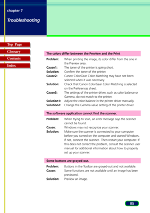 Page 8585 chapter 7
Troubleshooting
Top  Page
Glossary
Contents
Index
The colors differ between the Preview and the Print
Problem:When printing the image, its color differ from the one in
the Preview area.
Cause1:The toner of the printer is going short.
Solution:Confirm the toner of the printer.
Cause2:Canon ColorGear Color Matching may have not been
selected when it was necessary.
Solution:Check that Canon ColorGear Color Matching is selected
on the Preferences sheet.
Cause3:The settings of the printer driver,...