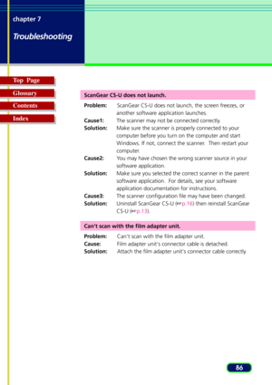 Page 8686 chapter 7
Troubleshooting
Top  Page
Glossary
Contents
Index
ScanGear CS-U does not launch.
Problem:ScanGear CS-U does not launch, the screen freezes, or
another software application launches.
Cause1:The scanner may not be connected correctly.
Solution:Make sure the scanner is properly connected to your
computer before you turn on the computer and start
Windows. If not, connect the scanner.  Then restart your
computer.
Cause2:You may have chosen the wrong scanner source in your
software application....