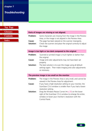 Page 8888 chapter 7
Troubleshooting
Top  Page
Glossary
Contents
Index
Parts of images are missing or not aligned.
Problem:Some characters are missing from the image in the Preview
Area, or the image is not aligned in the Preview Area.
Cause:The page has been placed on the scanner improperly.
Solution:Check the scanner and place the original correctly to adjust
the image.
Image is too light or too dark compared to the original.
Problem:Scanned or printed image is much lighter or darker than
the original....