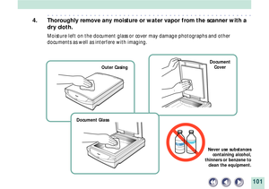 Page 101101
Never use substances
containing alcohol,
thinners or benzene to
clean the equipment.
Outer CasingDocument
Cover
Document Glass
aaaaaaaaaaaaaaaaaaaaaaaaaaaaaaaaaaaaaaaaaaaaaaaaa
4. Thoroughly remove any moisture or water vapor from the scanner with a
dry cloth.
Moisture left on the document glass or cover may damage photographs and other
documents as well as interfere with imaging. 
