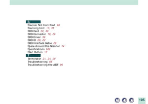 Page 105105
S
Scanner Not Identified  98
Scanning Unit  17,31
SCSI Card  22,39
SCSI Connector  18, 26
SCSI Driver  39
SCSI ID  20,22
SCSI Interface Cable  26
Space Around the Scanner  14
Specifications  102
Start Button  17
T
Terminator  21,24,25
Troubleshooting  85
Troubleshooting the ADF  96 