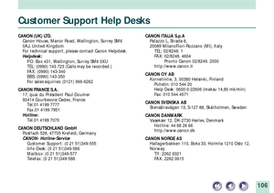 Page 106106
Customer Support Help Desks
CANON (UK) LTD.
Canon House, Manor Road, Wallington, Surrey SM6
0AJ, United Kingdom
For technical support, please contact Canon Helpdesk.
Helpdesk:
P.O. Box 431, Wallington, Surrey SM6 0XU
TEL: (0990) 143 723 (Calls may be recorded.)
FAX: (0990) 143-340
BBS: (0990) 143-350
For sales equiries: (0121) 666-6262
CANON FRANCE S.A.
17, quai du PrŽsident Paul-Doumer
92414 Courbevoie Cedex, France
TŽl.01 4199 7777
Fax.01 4199 7951
Hotline:
TŽl.01 4199 7070
CANON DEUTSCHLAND GmbH...