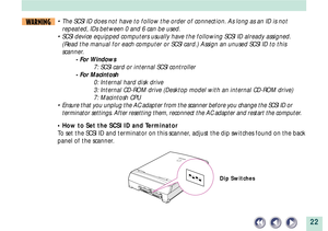 Page 2222
WARNING¥ The SCSI ID does not have to follow the order of connection. As long as an ID is not
repeated, IDs between 0 and 6 can be used.
¥ SCSI device equipped computers usually have the following SCSI ID already assigned.
(Read the manual for each computer or SCSI card.) Assign an unused SCSI ID to this
scanner.
- For Windows
7: SCSI card or internal SCSI controller
- For Macintosh
0: Internal hard disk drive
3: Internal CD-ROM drive (Desktop model with an internal CD-ROM drive)
7: Macintosh CPU
¥...