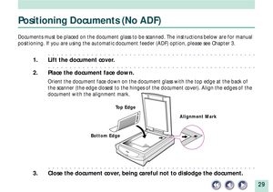 Page 2929
Positioning Documents (No ADF)
Documents must be placed on the document glass to be scanned. The instructions below are for manual
positioning. If you are using the automatic document feeder (ADF) option, please see Chapter 3.
aaaaaaaaaaaaaaaaaaaaaaaaaaaaaaaaaaaaaaaaaaaaaaaaa
1. Lift the document cover.
aaaaaaaaaaaaaaaaaaaaaaaaaaaaaaaaaaaaaaaaaaaaaaaaa
2. Place the document face down.
Orient the document face down on the document glass with the top edge at the back of
the scanner (the edge closest to...