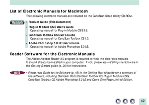 Page 4242
List of Electronic Manuals for Macintosh
The following electronic manuals are included on the CanoScan Setup Utility CD-ROM.
Macintosh¥ Product Guide (This Document)
¥ Plug-in Module CS-S UserÕs Guide
Operating manual for Plug-in Module CS-S 3.6.
¥ CanoScan Toolbox CS UserÕs Guide
Operating manual for CanoScan Toolbox CS 1.0.
¥ Adobe Photoshop 5.0 LE UserÕs Guide
Operating manual for Adobe Photoshop 5.0 LE.
Reader Software for the Electronic Manuals
The Adobe Acrobat Reader 3.0 program is required to...