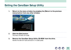 Page 5353
Exiting the CanoScan Setup Utility
aaaaaaaaaaaaaaaaaaaaaaaaaaaaaaaaaaaaaaaaaaaaaaaaa
1. Return to the menu window by pressing the [Return to the previous
menu] button from any other window.
aaaaaaaaaaaaaaaaaaaaaaaaaaaaaaaaaaaaaaaaaaaaaaaaa
2. Click the [Exit] button.
The menu window will close.
aaaaaaaaaaaaaaaaaaaaaaaaaaaaaaaaaaaaaaaaaaaaaaaaa
3. Remove the CanoScan Setup Utility CD-ROM from the drive.
Handle the disk with care and store it in a safe place. 