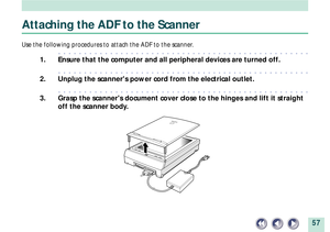 Page 5757
Attaching the ADF to the Scanner
Use the following procedures to attach the ADF to the scanner.
aaaaaaaaaaaaaaaaaaaaaaaaaaaaaaaaaaaaaaaaaaaaaaaaa
1. Ensure that the computer and all peripheral devices are turned off.
aaaaaaaaaaaaaaaaaaaaaaaaaaaaaaaaaaaaaaaaaaaaaaaaa
2. Unplug the scanners power cord from the electrical outlet.
aaaaaaaaaaaaaaaaaaaaaaaaaaaaaaaaaaaaaaaaaaaaaaaaa
3. Grasp the scanners document cover close to the hinges and lift it straight
off the scanner body. 