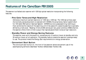 Page 88
Features of the CanoScan FB1200S
This scanner is a flatbed color scanner with 1200 dpi optical resolution incorporating the following
features.
¥ Fine Color Tones and High Resolution
Achieves a maximum optical resolution of 1200 dpi x 1200 dpi. The 1200 dpi primary scan
(horizontally across document) is realized with VAROS, the proprietary Canon system short
for VAriable Refraction Optical System. VAROS is a two-pass scanning technique
that com
bines the results of the scanning units first pass with a...