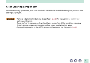 Page 7373
After Clearing a Paper Jam
Return the delivery guide sheet, ADF unit, document tray and ADF cover to their original positions after
clearing a paper jam.
WARNING¥ Refer to ÒReplacing the Delivery Guide SheetÓ (p. 79) for instructions to remove the
delivery guide sheet.
¥ Be careful not to damage or dirty the delivery guide sheet. Either condition may cause
lines to appear on scanned images or reduce image quality in other ways.
¥ Replace the separator in the ADF if jams or misfeeds occur too...