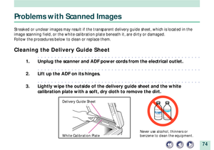 Page 7474
Problems with Scanned Images
Streaked or unclear images may result if the transparent delivery guide sheet, which is located in the
image scanning field, or the white calibration plate beneath it, are dirty or damaged.
Follow the procedures below to clean or replace them.
Cleaning the Delivery Guide Sheet
aaaaaaaaaaaaaaaaaaaaaaaaaaaaaaaaaaaaaaaaaaaaaaaaa
1. Unplug the scanner and ADF power cords from the electrical outlet.
aaaaaaaaaaaaaaaaaaaaaaaaaaaaaaaaaaaaaaaaaaaaaaaaa
2. Lift up the ADF on its...