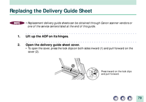 Page 7979
Replacing the Delivery Guide Sheet
NOTE¥ Replacement delivery guide sheets can be obtained through Canon scanner vendors or
one of the service centers listed at the end of this guide.
aaaaaaaaaaaaaaaaaaaaaaaaaaaaaaaaaaaaaaaaaaaaaaaaa
1. Lift up the ADF on its hinges.
aaaaaaaaaaaaaaaaaaaaaaaaaaaaaaaaaaaaaaaaaaaaaaaaa
2. Open the delivery guide sheet cover.
¥ To open the cover, press the lock clips on both sides inward (1) and pull forward on the
cover (2).
Press inward on the lock clips
and pull forward. 