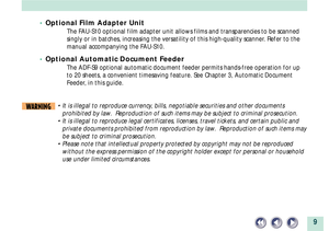 Page 99
¥ Optional Film Adapter Unit
The FAU-S10 optional film adapter unit allows films and transparencies to be scanned
singly or in batches, increasing the versatility of this high-quality scanner. Refer to the
manual accompanying the FAU-S10.
¥ Optional Automatic Document Feeder
The ADF-S9 optional automatic document feeder permits hands-free operation for up
to 20 sheets, a convenient timesaving feature. See Chapter 3, Automatic Document
Feeder, in this guide.
WARNING¥ It is illegal to reproduce currency,...