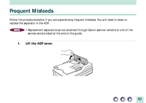 Page 8282
Frequent Misfeeds
Follow the procedures below if you are experiencing frequent misfeeds. You will need to clean or
replace the separator in the ADF.
NOTE¥ Replacement separators can be obtained through Canon scanner vendors or one of the
service centers listed at the end of this guide.
aaaaaaaaaaaaaaaaaaaaaaaaaaaaaaaaaaaaaaaaaaaaaaaaa
1. Lift the ADF cover. 