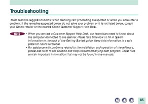 Page 8585
Troubleshooting
Please read the suggestions below when scanning isnÕt proceeding as expected or when you encounter a
problem. If the remedies suggested below do not solve your problem or it is not listed below, consult
your Canon retailer or the nearest Canon Customer Support Help Desk.
NOTE¥ When you contact a Customer Support Help Desk, our technicians need to know about
the computer connected to the scanner. Please take time now to fill in System
Information in the back of the Getting Started...