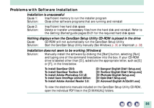 Page 8686
Problems with Software Installation
Installation is unsuccessful
Cause 1: Insufficient memory to run the installer program
Solution: Close other software programs that are running and reinstall
Cause 2: Insufficient free hard disk space
Solution: Delete or transfer unnecessary files from the hard disk and reinstall. Refer to
the Getting Started guide pages 20-21 for the required hard disk space
Nothing displays when the CanoScan Setup Utility CD-ROM is placed in the drive
Cause: CD-ROM will not...