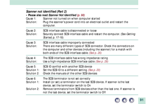 Page 9191
Scanner not identified (Part 2)
¥ Please also read Scanner Not Identified (p. 98)
Cause 1: Scanner not turned on when computer started
Solution: Plug the scanners power cord into an electrical outlet and restart the
computer.
Cause 2: SCSI interface cable is disconnected or loose
Solution: Securely connect SCSI interface cable and restart the computer. (See Getting
Started, p. 17-18)
Cause 3: SCSI interface cable improperly connected
Solution: There are many different types of SCSI connector. Check...