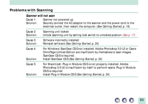 Page 9393
Problems with Scanning
Scanner will not scan
Cause 1: Scanner not powered up
Solution: Securely connect the AC adapter to the scanner and the power cord to the
electrical outlet, then restart the computer. (See Getting Started, p. 19)
Cause 2: Scanning unit locked
Solution: Unlock scanning unit by setting lock switch to unlocked position (See p. 17)
Cause 3: Software incorrectly installed
Solution: Reinstall software (See Getting Started, p. 20)
Cause 4: For Windows: ScanGear CS-S not installed. Adobe...
