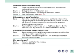 Page 9595
Glossy color photo will not scan clearly
Cause: Optical interference created by the photo adhering to document glass
produces striped patterns
Solution 1: Gently press down on the document cover
Solution 2: Move the photo on the document glass to break the adhesion
Solution 3: Clean the document glass (See p. 100)
Stripes appear on scan of publication
Cause: MoirŽ effect from scan of publication at low resolution (print screen lines
highlighted by optical interference, producing striped patterns)....