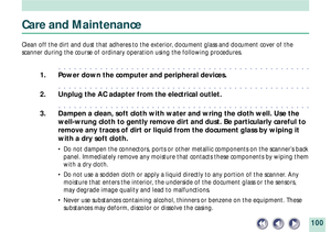 Page 100100
Care and Maintenance
Clean off the dirt and dust that adheres to the exterior, document glass and document cover of the
scanner during the course of ordinary operation using the following procedures.
aaaaaaaaaaaaaaaaaaaaaaaaaaaaaaaaaaaaaaaaaaaaaaaaa
1. Power down the computer and peripheral devices.
aaaaaaaaaaaaaaaaaaaaaaaaaaaaaaaaaaaaaaaaaaaaaaaaa
2. Unplug the AC adapter from the electrical outlet.
aaaaaaaaaaaaaaaaaaaaaaaaaaaaaaaaaaaaaaaaaaaaaaaaa
3. Dampen a clean, soft cloth with water and wring...