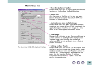 Page 1616
Mail Settings Tab
• Show this button on ToolbarPlace a check in this box to display the button for this
function on the ScanGear Toolbox CS toolbar.
• Button linksClick the arrow of the [Link to:] list box and select
[System default] to register the default MAPI mail
program for your computer.
• Application can open multiple imagesPlace a check in this box if the application can open
more than two images. When an ADF is equipped, the
application opens more than two images at a time.
When no ADF is...