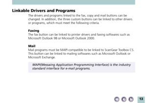 Page 1313
Linkable Drivers and Programs
The drivers and programs linked to the fax, copy and mail buttons can be
changed. In addition, the three custom buttons can be linked to other drivers
or programs, which must meet the following criteria.
Faxing
The fax button can be linked to printer drivers and faxing softwares such as
Microsoft Outlook 98 or Microsoft Outlook 2000.
Mail
Mail programs must be MAPI compatible to be linked to ScanGear Toolbox CS.
This button can be linked to mailing softwares such as...
