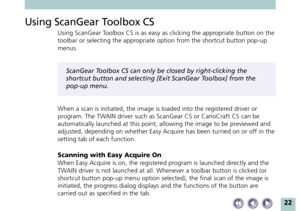 Page 2222
Using ScanGear Toolbox CS
Using ScanGear Toolbox CS is as easy as clicking the appropriate button on the
toolbar or selecting the appropriate option from the shortcut button pop-up
menus.
ScanGear Toolbox CS can only be closed by right-clicking the
shortcut button and selecting [Exit ScanGear Toolbox] from the
pop-up menu.
When a scan is initiated, the image is loaded into the registered driver or
program. The TWAIN driver such as ScanGear CS or CanoCraft CS can be
automatically launched at this...