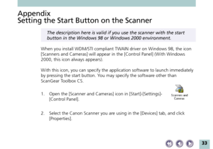 Page 3333
Appendix
Setting the Start Button on the Scanner
The description here is valid if you use the scanner with the start
button in the Windows 98 or Windows 2000 environment.
When you install WDM/STI compliant TWAIN driver on Windows 98, the icon
[Scanners and Cameras] will appear in the [Control Panel] (With Windows
2000, this icon always appears).
W ith this icon, you can specify the application software to launch immediately
by pressing the start button. You may specify the software other than
ScanGear...