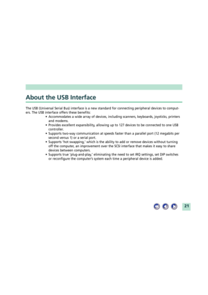 Page 2121
About the USB Interface
The USB (Universal Serial Bus) interface is a new standard for connecting peripheral devices to comput-
ers. The USB interface offers these benefits:
¥ Accommodates a wide array of devices, including scanners, keyboards, joysticks, printers
and modems.
¥ Provides excellent expansibility, allowing up to 127 devices to be connected to one USB
controller.
¥ Supports two-way communication at speeds faster than a parallel port (12 megabits per
second versus 1) or a serial port.
¥...