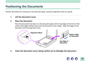 Page 2222
Positioning the Documents
Position documents for scanning on the document glass, using the alignment mark as a guide.
aaaaaaaaaaaaaaaaaaaaaaaaaaaaaaaaaaaaaaaaaaaaaaaaa
1. Lift the document cover.
aaaaaaaaaaaaaaaaaaaaaaaaaaaaaaaaaaaaaaaaaaaaaaaaa
2. Place the document.
Place the document face down on the document glass with its top edge at the front of the
scanner (the edge farthest away from the document cover hinge).  Align the edges of the
document with the alignment mark....