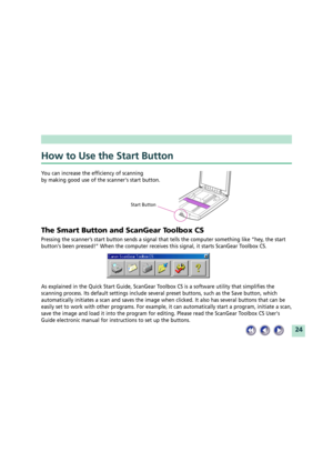 Page 2424
How to Use the Start Button
You can increase the efficiency of scanning
by making good use of the scanners start button.
The Smart Button and ScanGear Toolbox CS
Pressing the scannerÕs start button sends a signal that tells the computer something like Òhey, the start
buttons been pressed!Ó When the computer receives this signal, it starts ScanGear Toolbox CS.
As explained in the Quick Start Guide, ScanGear Toolbox CS is a software utility that simplifies the
scanning process. Its default settings...
