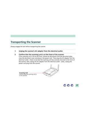Page 2727
Transporting the Scanner
Always engage the lock before transporting the scanner.
aaaaaaaaaaaaaaaaaaaaaaaaaaaaaaaaaaaaaaaaaaaaaaaaa
1. Unplug the scannerÕs AC adapter from the electrical outlet.
aaaaaaaaaaaaaaaaaaaaaaaaaaaaaaaaaaaaaaaaaaaaaaaaa
2. Confirm that the scanning unit is at the front of the scanner.
If the scanning unit is not at the front, remove all documents from the document glass,
close the document cover, and plug in the power cord.  Then plug the AC adapter into the
electrical outlet....