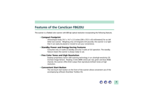 Page 77
Features of the CanoScan FB620UThis scanner is a flatbed color scanner with 600 dpi optical resolution incorporating the following features.
¥ Compact Footprint
Ultracompact body [10.1 x 14.7 x 2.5 inches (256 x 372.5 x 63 millimeters)] for an A4/
letter-size scanner.  Weighing only 2.0 kilograms (4.4 pounds), this scanner is so light
that it can easily be placed or moved to suit your convenience.
¥ Standby Power and Energy-Saving Features
Consumes only 2.5 watts at standby and only 5 watts at full...
