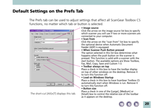 Page 2020
Default Settings on the Prefs Tab
The Prefs tab can be used to adjust settings that affect all ScanGear Toolbox CS
functions, no matter which tab or button is selected.
• Image sourceClick the arrow on the image source list box to specify
which scanner you will use if two or more scanners are
connected to your computer.
• Scan fromClick the arrow on the “scan from” list box to specify
the optional device when Automatic Document
Feeder (ADF) is equipped.
• When Scanner Push Button pressedThe option...