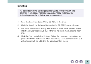 Page 66
Installing
As described in the Getting Started Guide provided with the
scanner, if ScanGear Toolbox CS 2.2 is already installed, the
following procedures below are not required.
1. Place the CanoScan Setup Utility CD-ROM in the drive.
2. Click the [Install the Software] button in the CD-ROM’s menu window.
3. The Install window will display. Ensure that a check mark appears to the
left of ScanGear Toolbox CS 2.2. If there is no check mark, click to insert
one.
4. Click the [Start Installation] button....