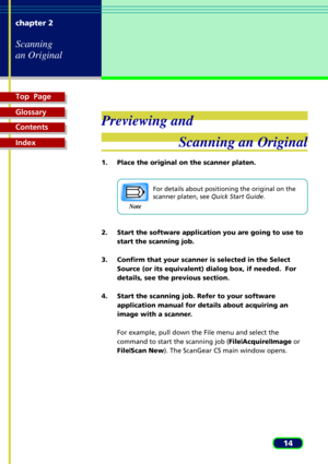 Page 14Top  Page
Glossary
Contents
Index
14 chapter 2
Scanning
an Original
Previewing and
Scanning an Original
1. Place the original on the scanner platen.
For details about positioning the original on the
scanner platen, see Quick Start Guide.
2. Start the software application you are going to use to
start the scanning job.
3. Confirm that your scanner is selected in the Select
Source (or its equivalent) dialog box, if needed.  For
details, see the previous section.
4. Start the scanning job. Refer to your...
