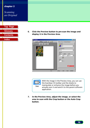 Page 16Top  Page
Glossary
Contents
Index
16 chapter 2
Scanning
an Original
6. Click the Preview button to pre-scan the image and
display it in the Preview Area.
With the image in the Preview Area, you can use
the ScanGear CS toolbar and the sheets to
manipulate or enhance the image before you
actually scan it and send it to the parent software
application.
7. In the Preview Area, adjust the image, or select the
area to scan with the Crop button or the Auto Crop
button.
Note 