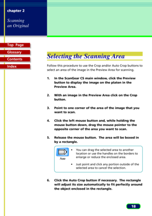 Page 18Top  Page
Glossary
Contents
Index
18 chapter 2
Scanning
an Original
Selecting the Scanning Area
Follow this procedure to use the Crop and/or Auto Crop buttons to
select an area of the image in the Preview Area for scanning.
1. In the ScanGear CS main window, click the Preview
button to display the image on the platen in the
Preview Area.
2. With an image in the Preview Area click on the Crop
button.
3. Point to one corner of the area of the image that you
want to scan.
4. Click the left mouse button and,...