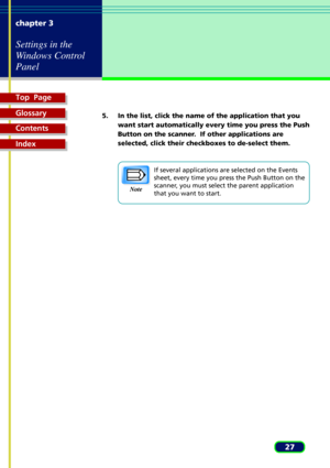 Page 27Top  Page
Glossary
Contents
Index
27 chapter 3
Settings in the
Windows Control
Panel
Note
5. In the list, click the name of the application that you
want start automatically every time you press the Push
Button on the scanner.  If other applications are
selected, click their checkboxes to de-select them.
If several applications are selected on the Events
sheet, every time you press the Push Button on the
scanner, you must select the parent application
that you want to start. 