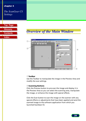 Page 29Top  Page
Glossary
Contents
Index
29 chapter 4
The ScanGear CS
Settings
Overview of the Main Window
    Toolbar
Use the Toolbar to manipulate the image in the Preview Area and
modify the scan settings.
    Scanning Buttons
Click the Preview button to pre-scan the image and display it in
the Preview Area so you can select the scanning area, manipulate
the image, or enhance the image with special effects.
Click the Scan button to scan the image on the scanner with any
special effects or adjustments that...
