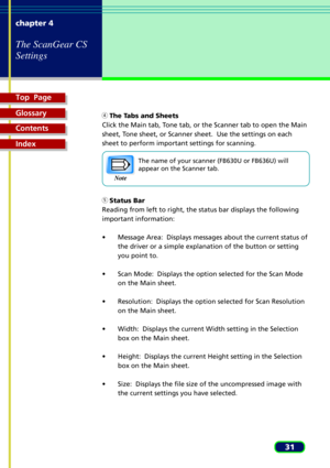 Page 31Top  Page
Glossary
Contents
Index
31 chapter 4
The ScanGear CS
Settings
    The Tabs and Sheets
Click the Main tab, Tone tab, or the Scanner tab to open the Main
sheet, Tone sheet, or Scanner sheet.  Use the settings on each
sheet to perform important settings for scanning.
The name of your scanner (FB630U or FB636U) will
appear on the Scanner tab.
    Status Bar
Reading from left to right, the status bar displays the following
important information:
¥ Message Area:  Displays messages about the current...