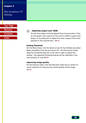 Page 36Top  Page
Glossary
Contents
Index
36 chapter 4
The ScanGear CS
Settings
Adjusting output color (RGB)
On the Tone sheet, click the Special Tone Curves button. Then
on the graph, click a point on the curve to define a point and
drag it in any direction to adjust the color output of the color
selected in the Channel box.  (F54)
Setting Threshold
On the Main sheet, click the down-arrow for Scan Mode and select
Black and White from the pull-down list.  On the Scanner sheet,
drag the Threshold slide bar to the...