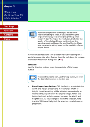 Page 43Top  Page
Glossary
Contents
Index
43 chapter 5
What is on
the ScanGear CS
Main Window?
Notations are provided to help you decide which
resolution setting to select. If you are scanning the
original for display on a screen (not printing) select
Screen 75 dpi. The higher the resolution, the better the
quality of the displayed image but the slower the
scanning speed and larger the resulting file size. Make
sure you select a setting based on the capability of your
output device.
If you want to create and...