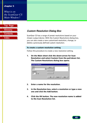 Page 45Top  Page
Glossary
Contents
Index
45 chapter 5
What is on
the ScanGear CS
Main Window?
Custom Resolution Dialog Box
ScanGear CS has a range of preset resolutions based on your
chosen output device. With the Custom Resolutions dialog box,
you can also create a new customized resolution, change, or
delete a previously defined custom resolution.
To create a custom resolution setting
Follow this procedure to create a new resolution setting.
1. On the Main sheet click the down-arrow for Scan
Resolution and...