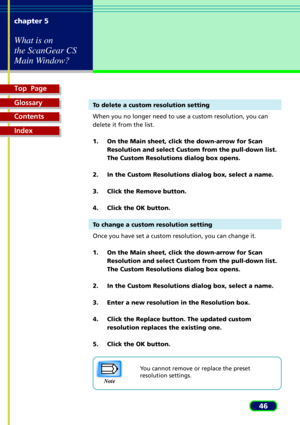 Page 46Top  Page
Glossary
Contents
Index
46 chapter 5
What is on
the ScanGear CS
Main Window?
To delete a custom resolution setting
When you no longer need to use a custom resolution, you can
delete it from the list.
1. On the Main sheet, click the down-arrow for Scan
Resolution and select Custom from the pull-down list.
The Custom Resolutions dialog box opens.
2. In the Custom Resolutions dialog box, select a name.
3. Click the Remove button.
4. Click the OK button.
To change a custom resolution setting
Once...